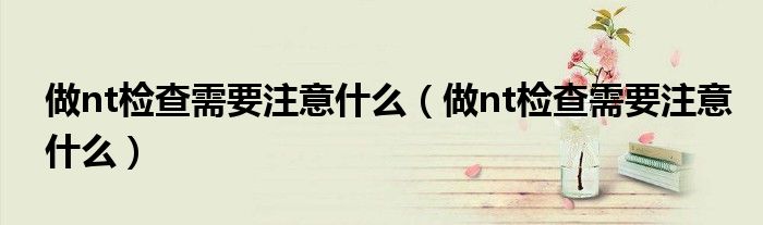 做nt检查需要注意什么（做nt检查需要注意什么）