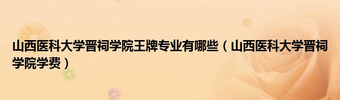 山西医科大学晋祠学院王牌专业有哪些（山西医科大学晋祠学院学费）