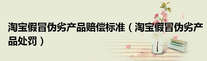 淘宝假冒伪劣产品赔偿标准（淘宝假冒伪劣产品处罚）