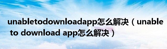 unabletodownloadapp怎么解决（unable to download app怎么解决）