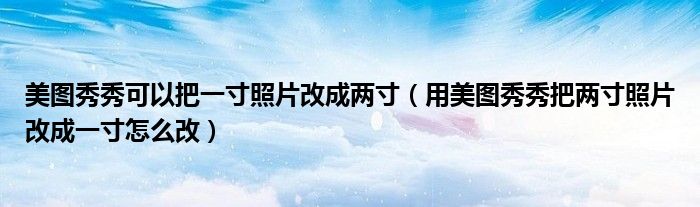 美图秀秀可以把一寸照片改成两寸（用美图秀秀把两寸照片改成一寸怎么改）