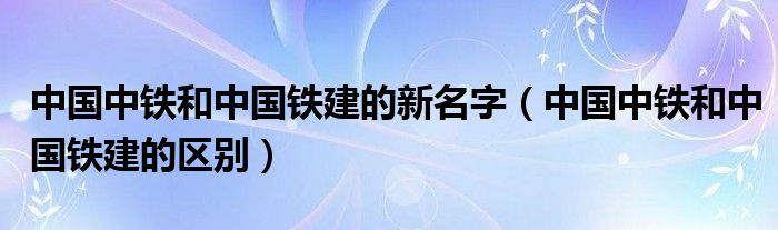 中国中铁和中国铁建的新名字（中国中铁和中国铁建的区别）