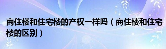 商住楼和住宅楼的产权一样吗（商住楼和住宅楼的区别）