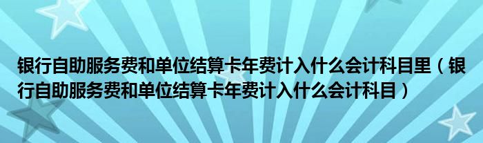 银行自助服务费和单位结算卡年费计入什么会计科目里（银行自助服务费和单位结算卡年费计入什么会计科目）