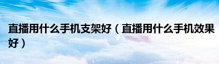 直播用什么手机支架好（直播用什么手机效果好）