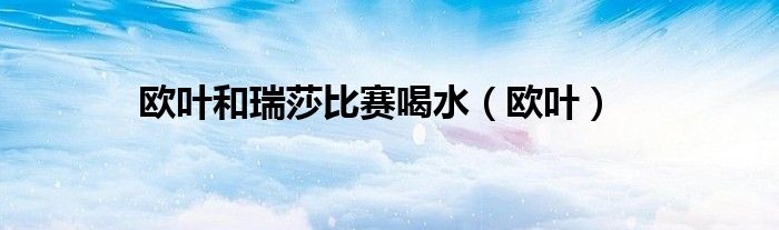欧叶和瑞莎比赛喝水（欧叶）