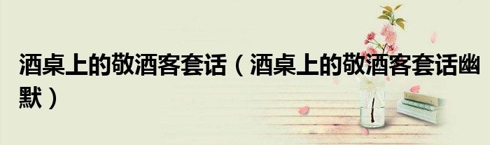 酒桌上的敬酒客套话（酒桌上的敬酒客套话幽默）