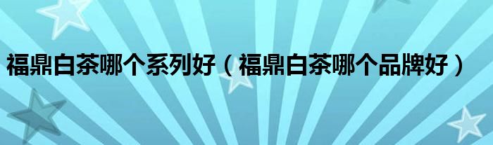 福鼎白茶哪个系列好（福鼎白茶哪个品牌好）