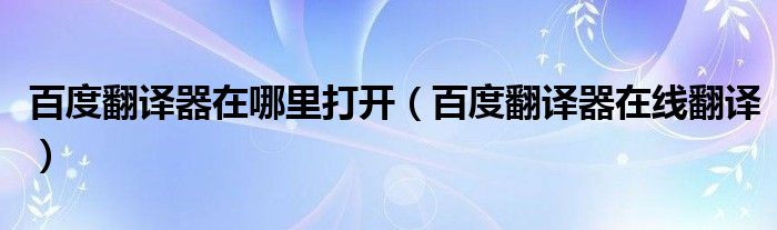 百度翻译器在哪里打开（百度翻译器在线翻译）