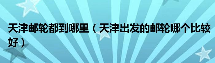 天津邮轮都到哪里（天津出发的邮轮哪个比较好）