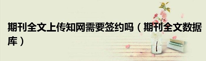 期刊全文上传知网需要签约吗（期刊全文数据库）
