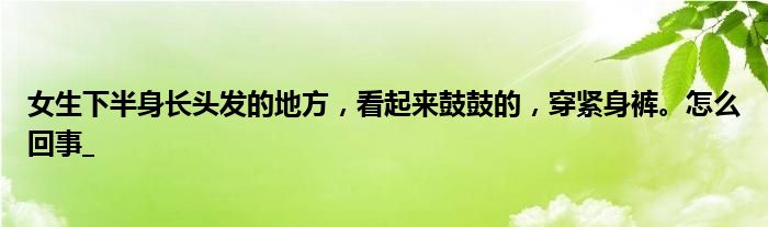 女生下半身长头发的地方，看起来鼓鼓的，穿紧身裤。怎么回事_