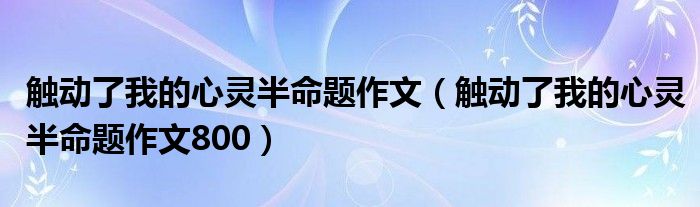 触动了我的心灵半命题作文（触动了我的心灵半命题作文800）