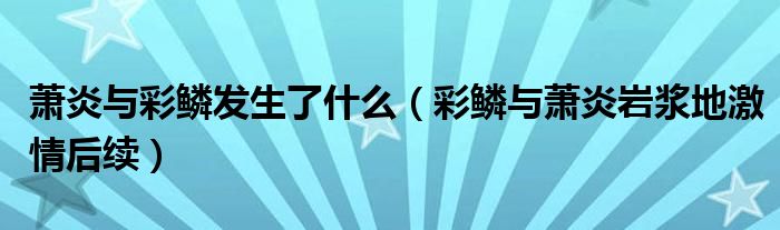 萧炎与彩鳞发生了什么（彩鳞与萧炎岩浆地激情后续）