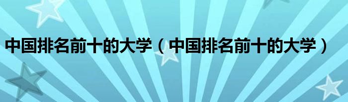 中国排名前十的大学（中国排名前十的大学）