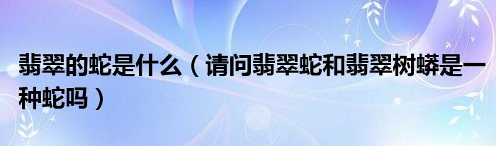 翡翠的蛇是什么（请问翡翠蛇和翡翠树蟒是一种蛇吗）