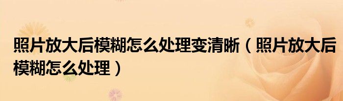 照片放大后模糊怎么处理变清晰（照片放大后模糊怎么处理）