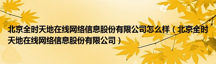 北京全时天地在线网络信息股份有限公司怎么样（北京全时天地在线网络信息股份有限公司）