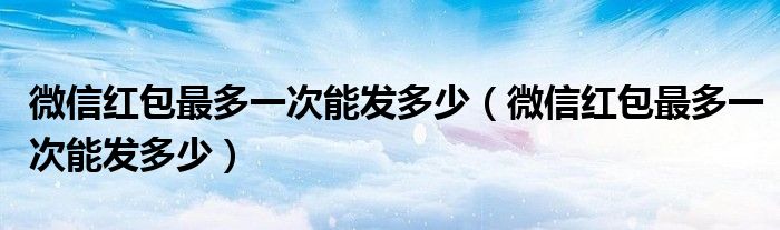 微信红包最多一次能发多少（微信红包最多一次能发多少）