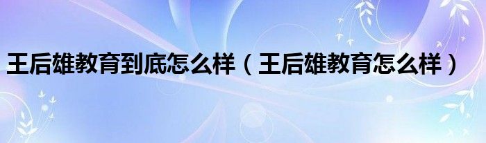 王后雄教育到底怎么样（王后雄教育怎么样）
