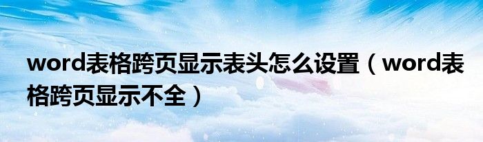 word表格跨页显示表头怎么设置（word表格跨页显示不全）