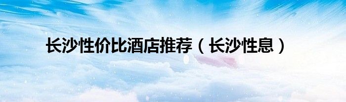 长沙性价比酒店推荐（长沙性息）