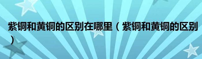 紫铜和黄铜的区别在哪里（紫铜和黄铜的区别）