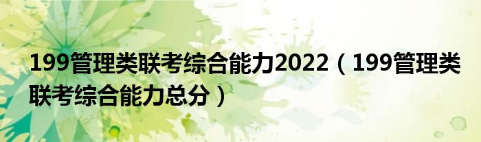 199管理类联考综合能力2022（199管理类联考综合能力总分）