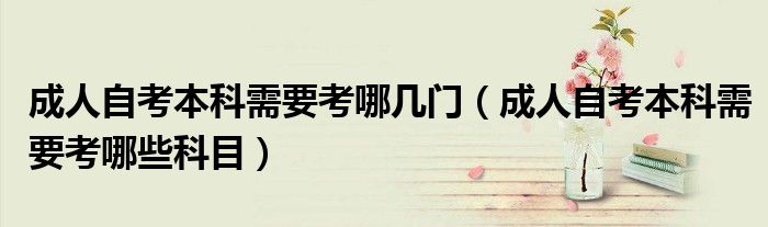 成人自考本科需要考哪几门（成人自考本科需要考哪些科目）