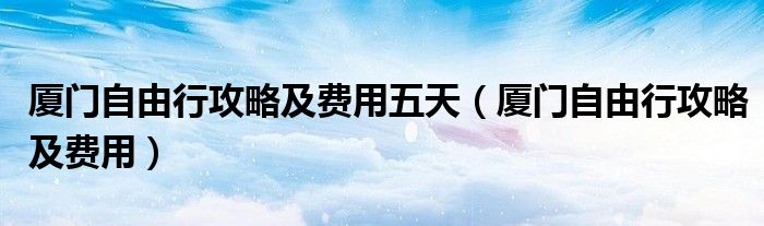 厦门自由行攻略及费用五天（厦门自由行攻略及费用）