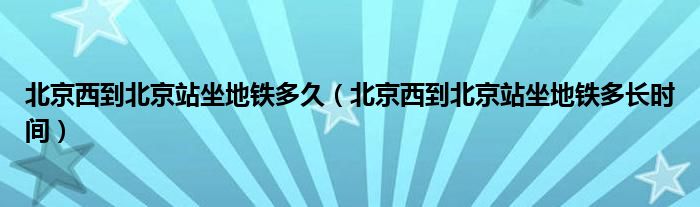 北京西到北京站坐地铁多久（北京西到北京站坐地铁多长时间）