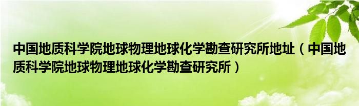 中国地质科学院地球物理地球化学勘查研究所地址（中国地质科学院地球物理地球化学勘查研究所）