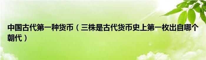 中国古代第一种货币（三株是古代货币史上第一枚出自哪个朝代）