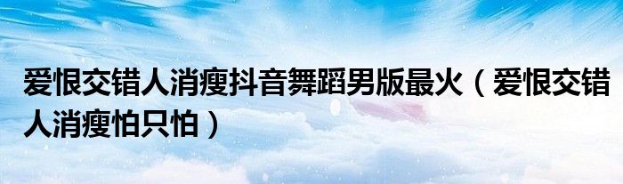 爱恨交错人消瘦抖音舞蹈男版最火（爱恨交错人消瘦怕只怕）