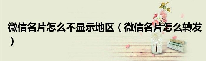 微信名片怎么不显示地区（微信名片怎么转发）