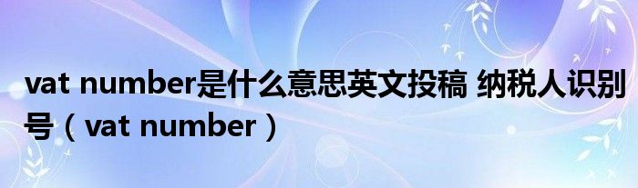 vat number是什么意思英文投稿 纳税人识别号（vat number）