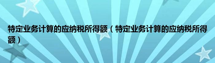特定业务计算的应纳税所得额（特定业务计算的应纳税所得额）