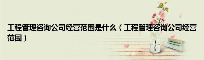 工程管理咨询公司经营范围是什么（工程管理咨询公司经营范围）