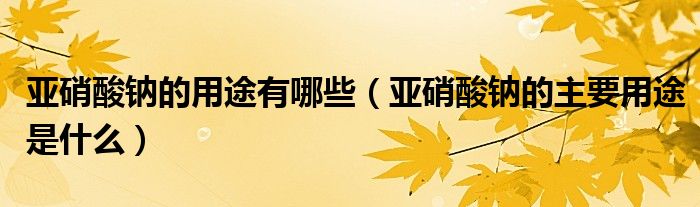 亚硝酸钠的用途有哪些（亚硝酸钠的主要用途是什么）