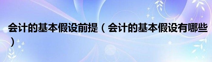 会计的基本假设前提（会计的基本假设有哪些）