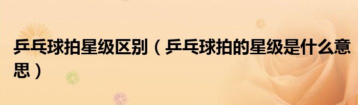 乒乓球拍星级区别（乒乓球拍的星级是什么意思）