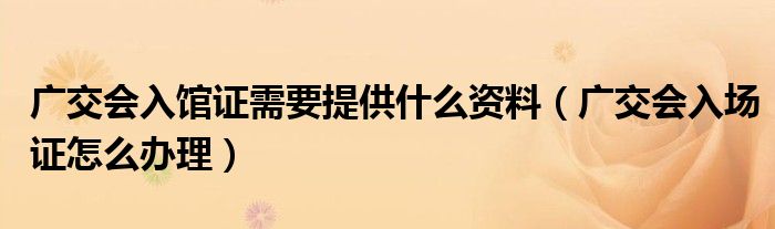 广交会入馆证需要提供什么资料（广交会入场证怎么办理）