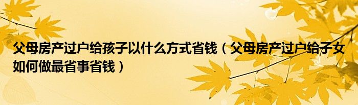 父母房产过户给孩子以什么方式省钱（父母房产过户给子女如何做最省事省钱）