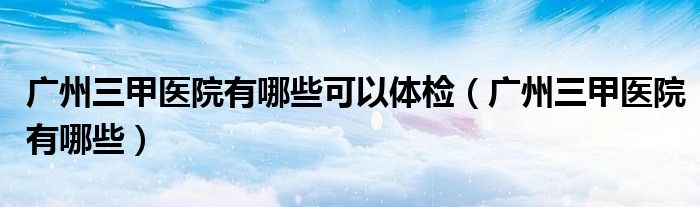 广州三甲医院有哪些可以体检（广州三甲医院有哪些）