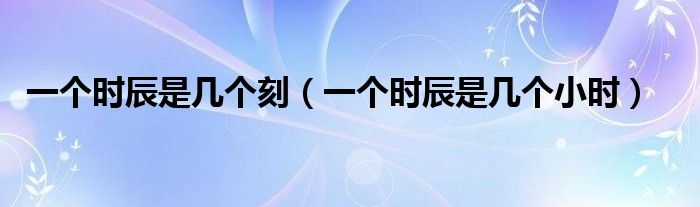 一个时辰是几个刻（一个时辰是几个小时）