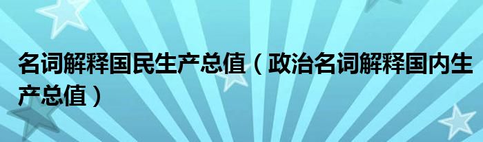 名词解释国民生产总值（政治名词解释国内生产总值）