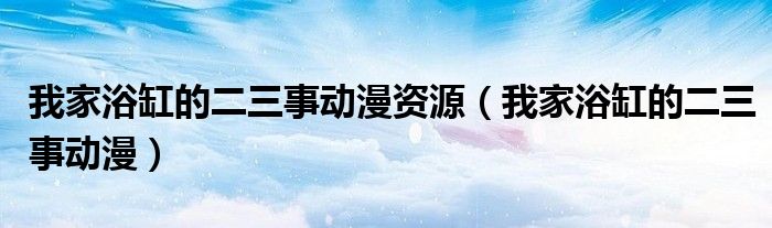 我家浴缸的二三事动漫资源（我家浴缸的二三事动漫）