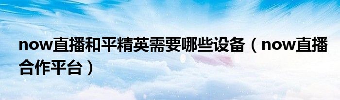 now直播和平精英需要哪些设备（now直播合作平台）