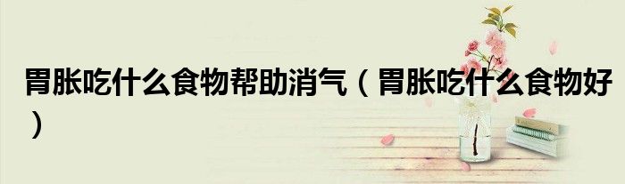 胃胀吃什么食物帮助消气（胃胀吃什么食物好）