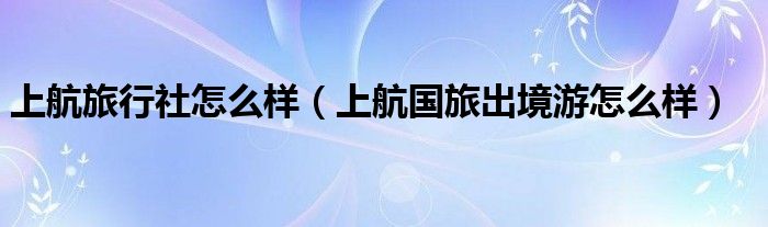 上航旅行社怎么样（上航国旅出境游怎么样）